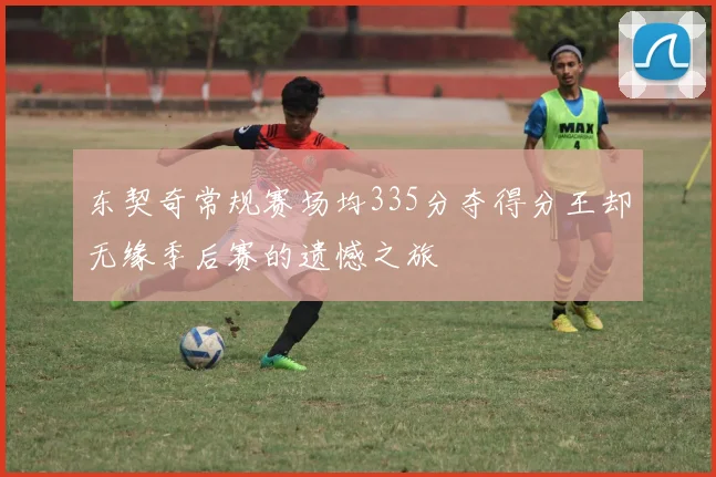东契奇常规赛场均335分夺得分王却无缘季后赛的遗憾之旅