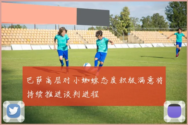 巴萨高层对小蜘蛛态度积极满意将持续推进谈判进程