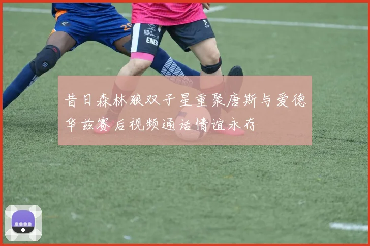 昔日森林狼双子星重聚唐斯与爱德华兹赛后视频通话情谊永存