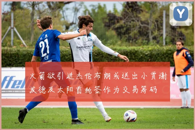 火箭欲引进杰伦布朗或送出小贾谢泼德及太阳首轮签作为交易筹码