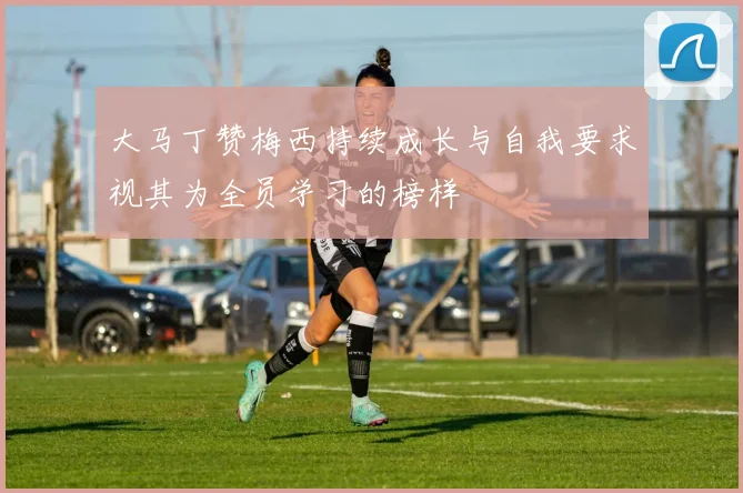 大马丁赞梅西持续成长与自我要求视其为全员学习的榜样