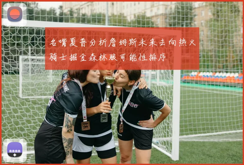 名嘴夏普分析詹姆斯未来去向热火骑士掘金森林狼可能性排序