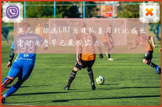 奥尼尔称选LBJ为建队基石科比成长需时老詹早已展现实力