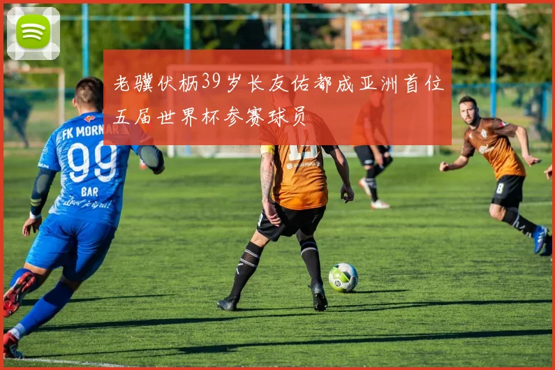老骥伏枥39岁长友佑都成亚洲首位五届世界杯参赛球员