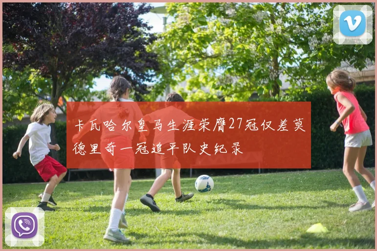 卡瓦哈尔皇马生涯荣膺27冠仅差莫德里奇一冠追平队史纪录