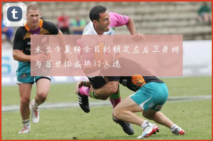 米兰今夏转会目标锁定左后卫劳姆与吕尔松成热门人选