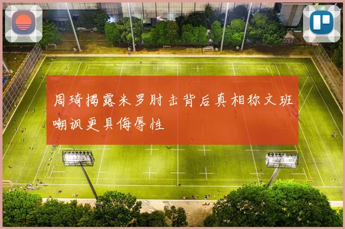 周琦揭露米罗肘击背后真相称文班嘲讽更具侮辱性