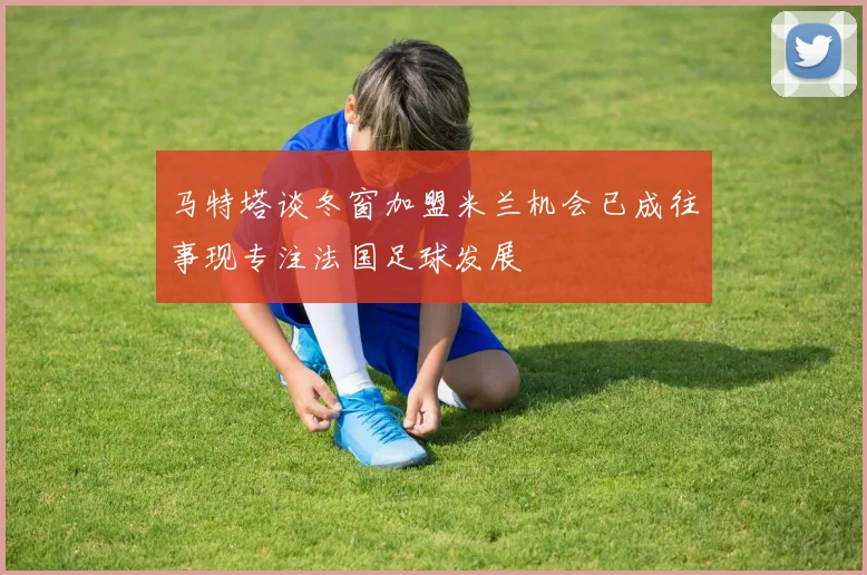 马特塔谈冬窗加盟米兰机会已成往事现专注法国足球发展