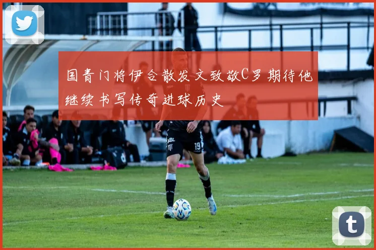 国青门将伊合散发文致敬C罗期待他继续书写传奇进球历史