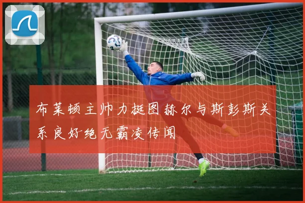布莱顿主帅力挺图赫尔与斯彭斯关系良好绝无霸凌传闻