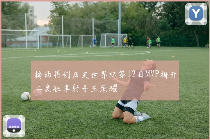 梅西再创历史世界杯第12日MVP梅开二度独享射手王荣耀