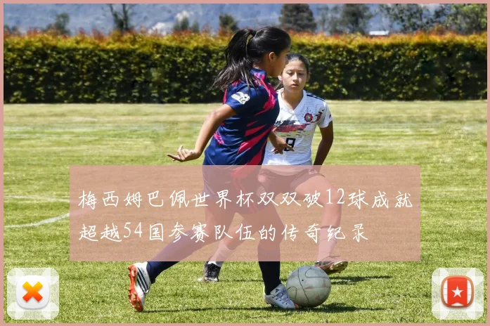 梅西姆巴佩世界杯双双破12球成就超越54国参赛队伍的传奇纪录