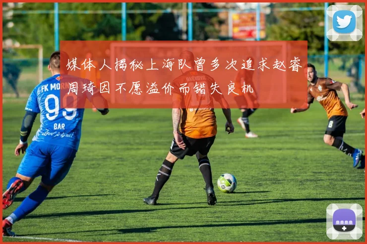 媒体人揭秘上海队曾多次追求赵睿周琦因不愿溢价而错失良机