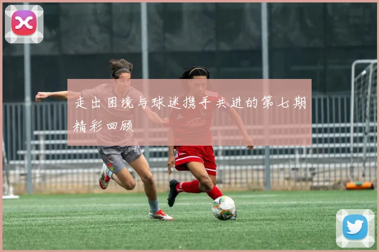 走出困境与球迷携手共进的第七期精彩回顾