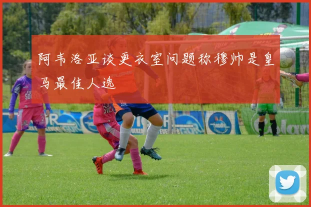阿韦洛亚谈更衣室问题称穆帅是皇马最佳人选