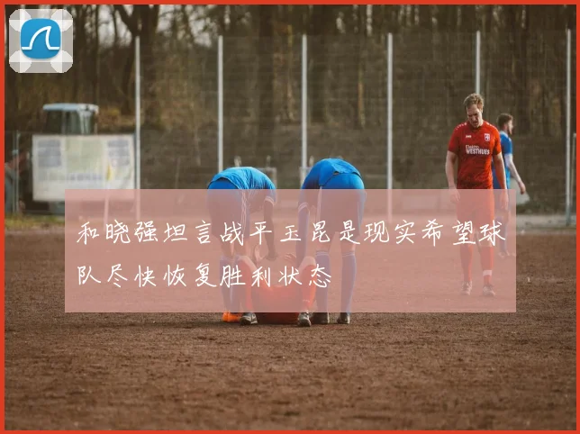和晓强坦言战平玉昆是现实希望球队尽快恢复胜利状态