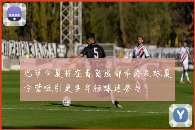 巴萨今夏将在青岛成都举办足球夏令营吸引更多年轻球迷参与