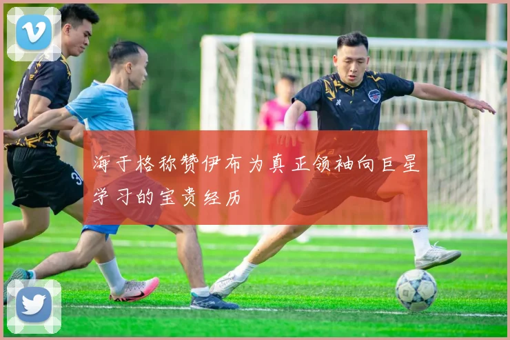海于格称赞伊布为真正领袖向巨星学习的宝贵经历