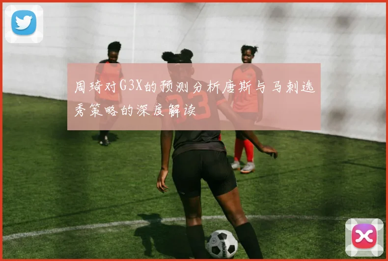 周琦对G3X的预测分析唐斯与马刺选秀策略的深度解读